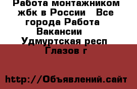 Работа монтажником жбк в России - Все города Работа » Вакансии   . Удмуртская респ.,Глазов г.